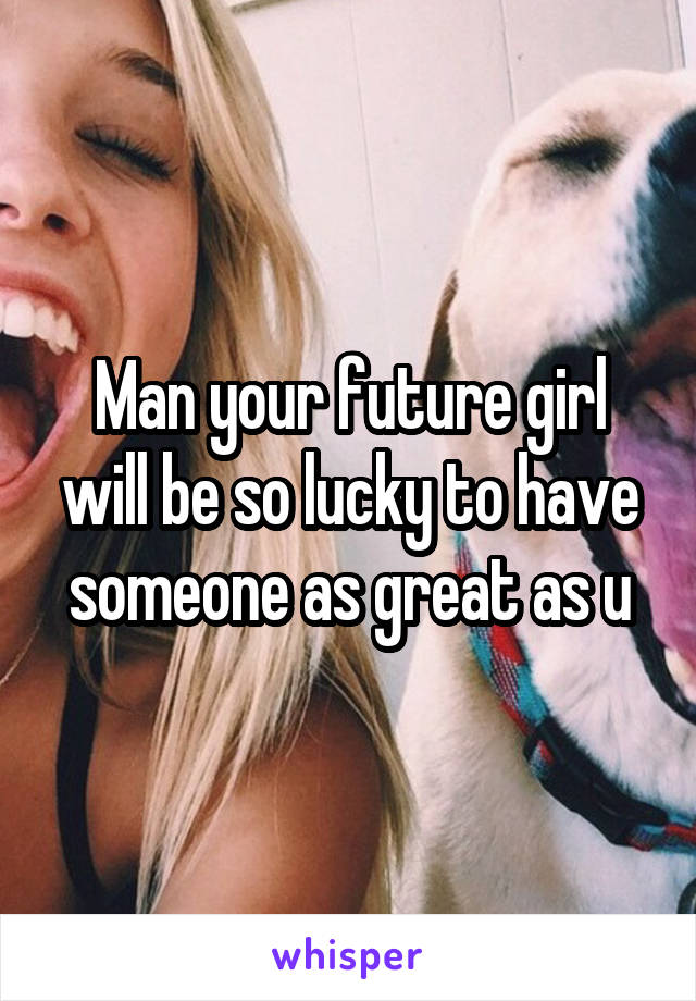 Man your future girl will be so lucky to have someone as great as u