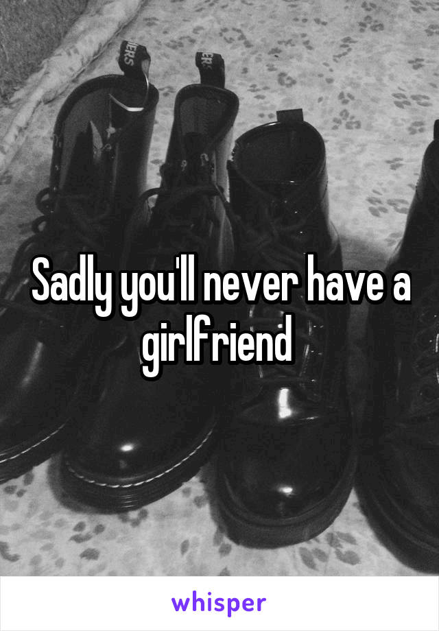 Sadly you'll never have a girlfriend 