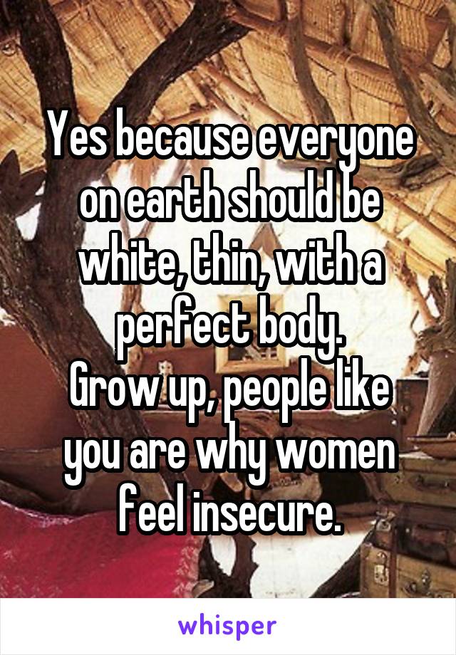 Yes because everyone on earth should be white, thin, with a perfect body.
Grow up, people like you are why women feel insecure.