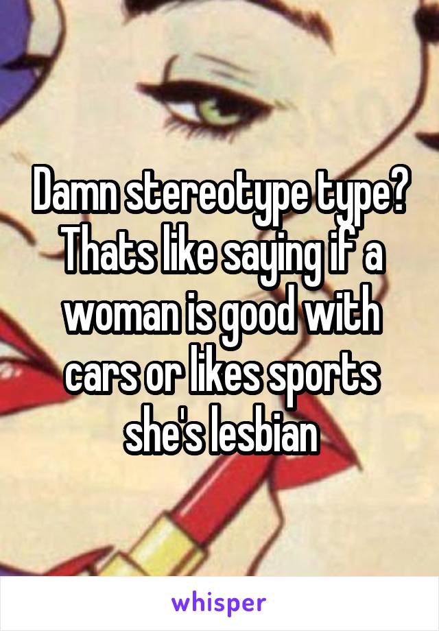 Damn stereotype type? Thats like saying if a woman is good with cars or likes sports she's lesbian