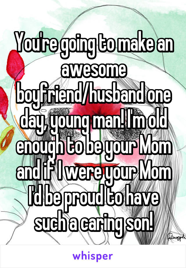 You're going to make an awesome boyfriend/husband one day, young man! I'm old enough to be your Mom and if I were your Mom I'd be proud to have such a caring son!