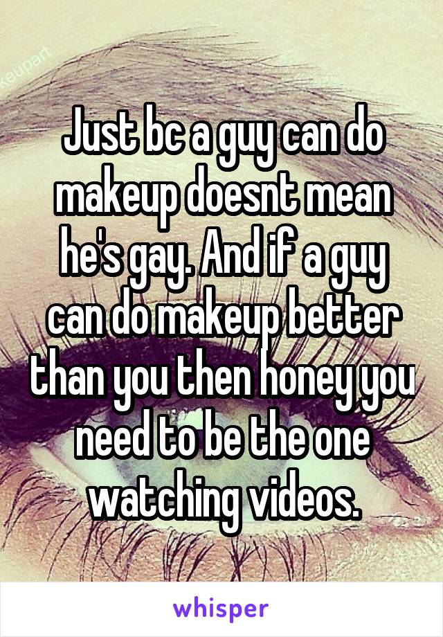 Just bc a guy can do makeup doesnt mean he's gay. And if a guy can do makeup better than you then honey you need to be the one watching videos.