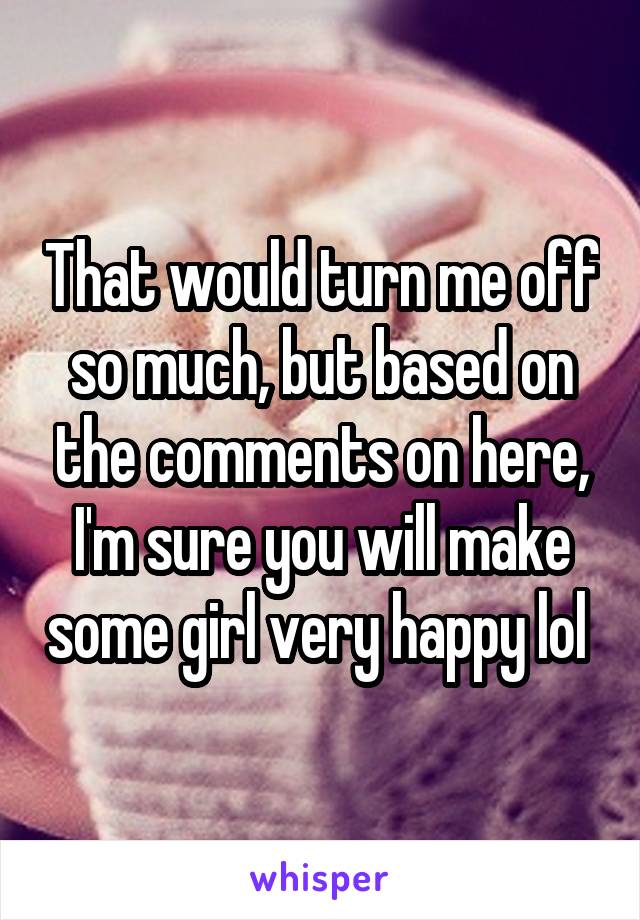 That would turn me off so much, but based on the comments on here, I'm sure you will make some girl very happy lol 