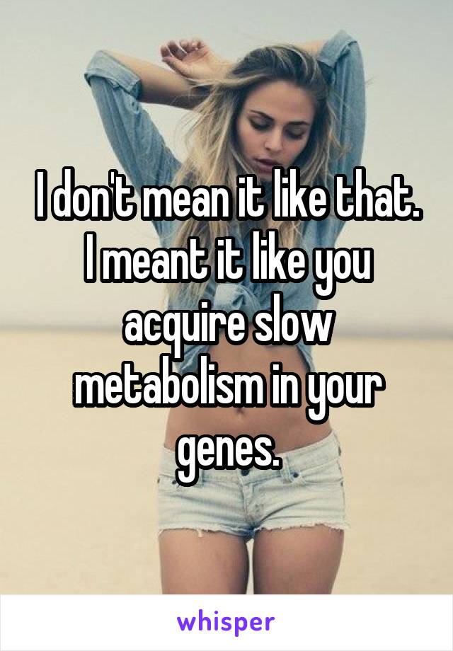 I don't mean it like that.
I meant it like you acquire slow metabolism in your genes.