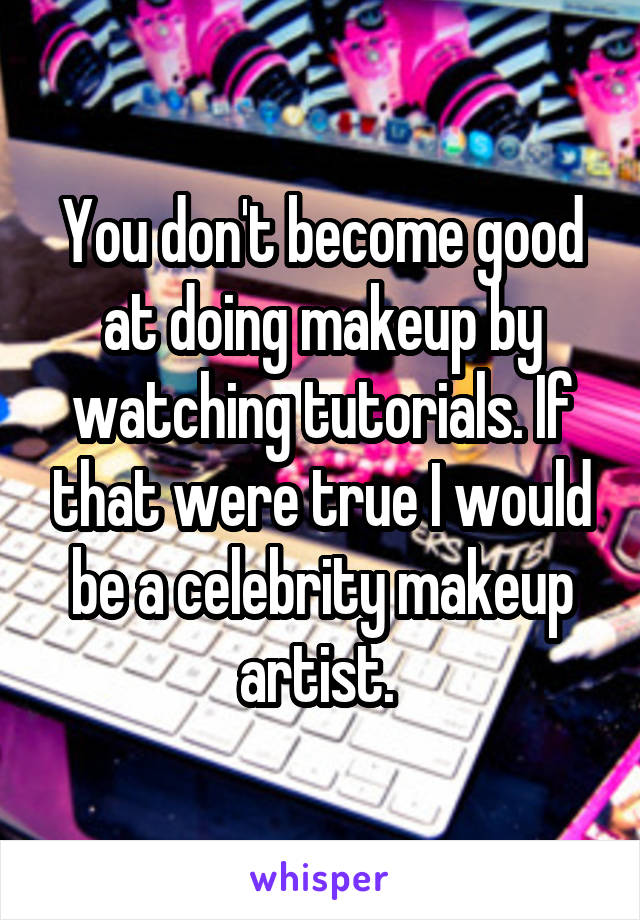 You don't become good at doing makeup by watching tutorials. If that were true I would be a celebrity makeup artist. 