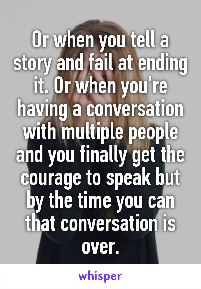 Or when you tell a story and fail at ending it. Or when you're having a conversation with multiple people and you finally get the courage to speak but by the time you can that conversation is over.
