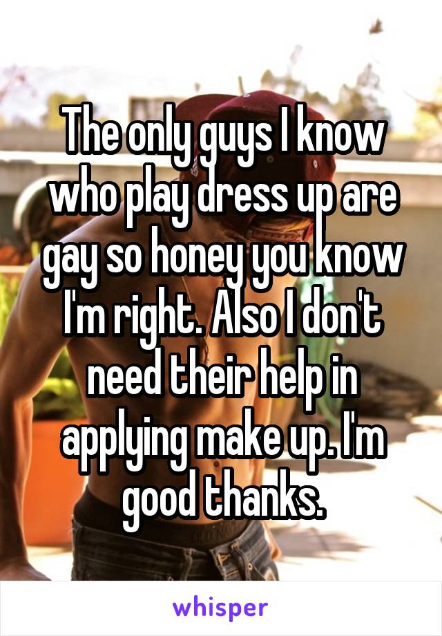 The only guys I know who play dress up are gay so honey you know I'm right. Also I don't need their help in applying make up. I'm good thanks.