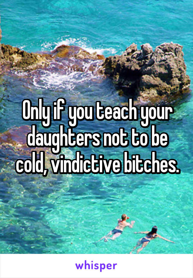 Only if you teach your daughters not to be cold, vindictive bitches.