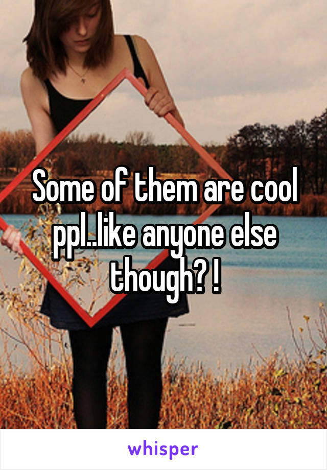 Some of them are cool ppl..like anyone else though? !
