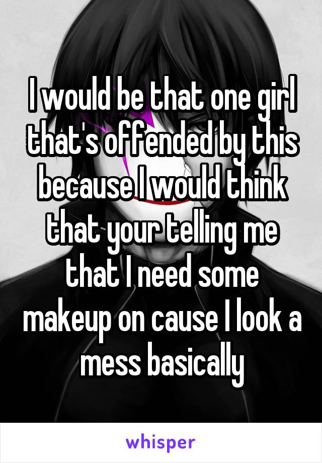 I would be that one girl that's offended by this because I would think that your telling me that I need some makeup on cause I look a mess basically