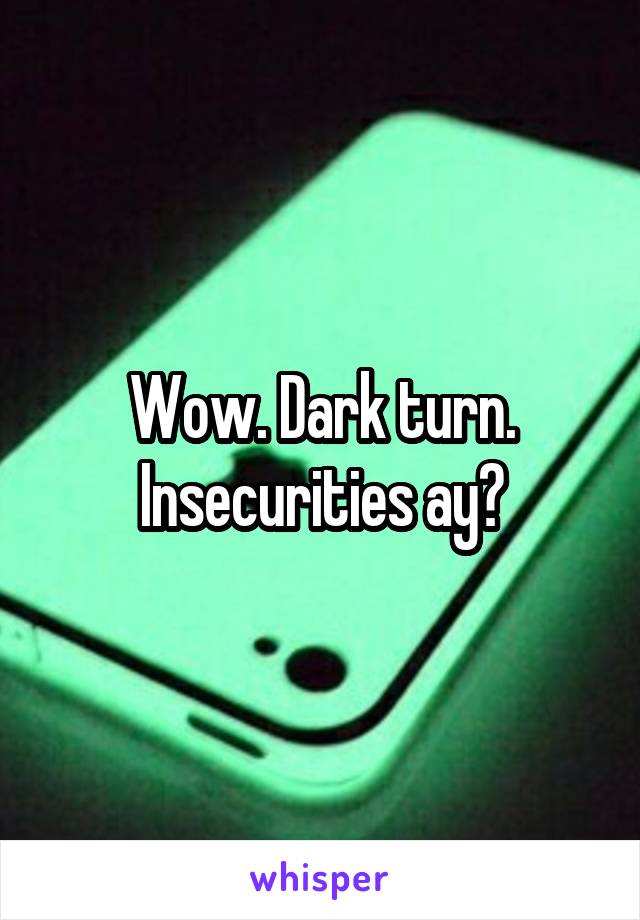 Wow. Dark turn. Insecurities ay?