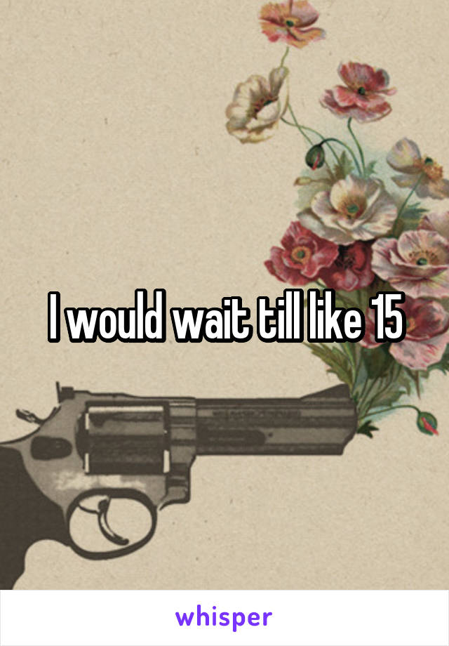 I would wait till like 15
