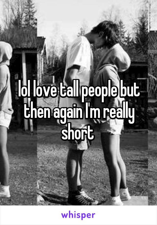 lol love tall people but then again I'm really short 