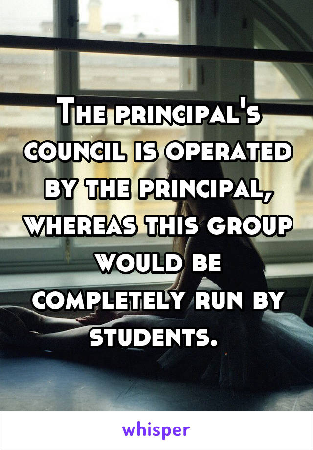 The principal's council is operated by the principal, whereas this group would be completely run by students. 