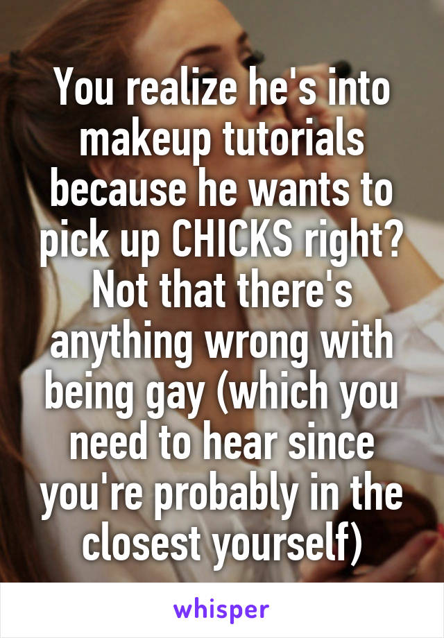 You realize he's into makeup tutorials because he wants to pick up CHICKS right? Not that there's anything wrong with being gay (which you need to hear since you're probably in the closest yourself)