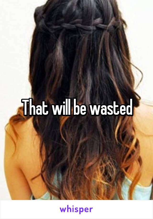 That will be wasted