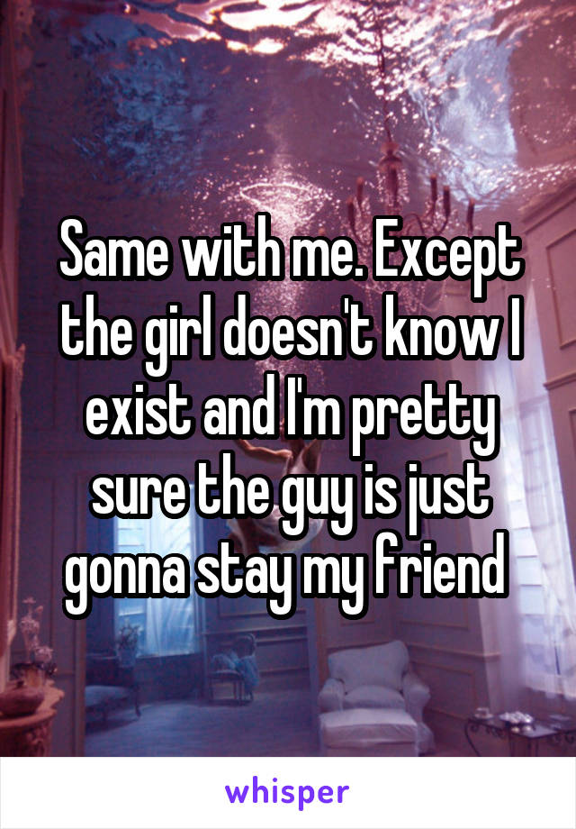 Same with me. Except the girl doesn't know I exist and I'm pretty sure the guy is just gonna stay my friend 