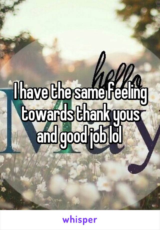 I have the same feeling towards thank yous and good job lol 