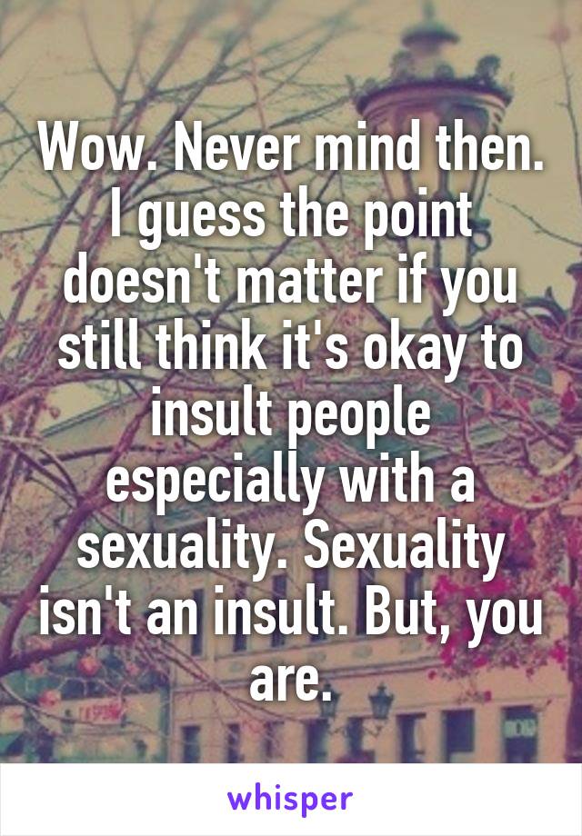 Wow. Never mind then. I guess the point doesn't matter if you still think it's okay to insult people especially with a sexuality. Sexuality isn't an insult. But, you are.