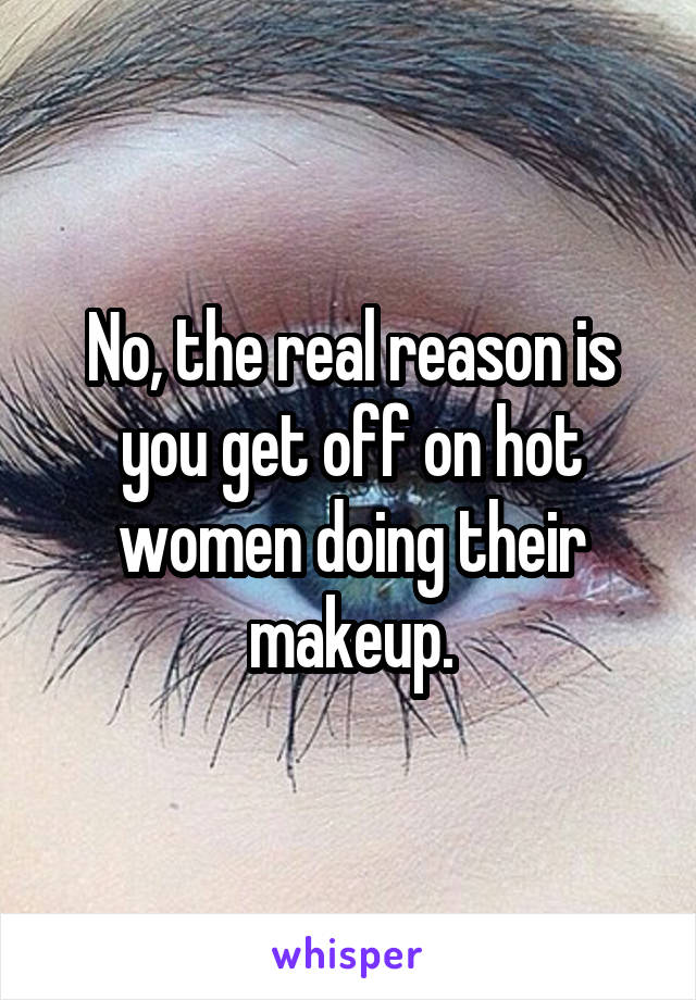 No, the real reason is you get off on hot women doing their makeup.