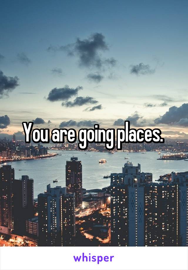 You are going places. 