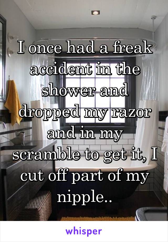 I once had a freak accident in the shower and dropped my razor and in my scramble to get it, I cut off part of my nipple..