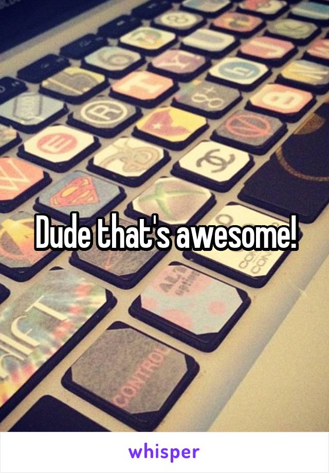 Dude that's awesome!