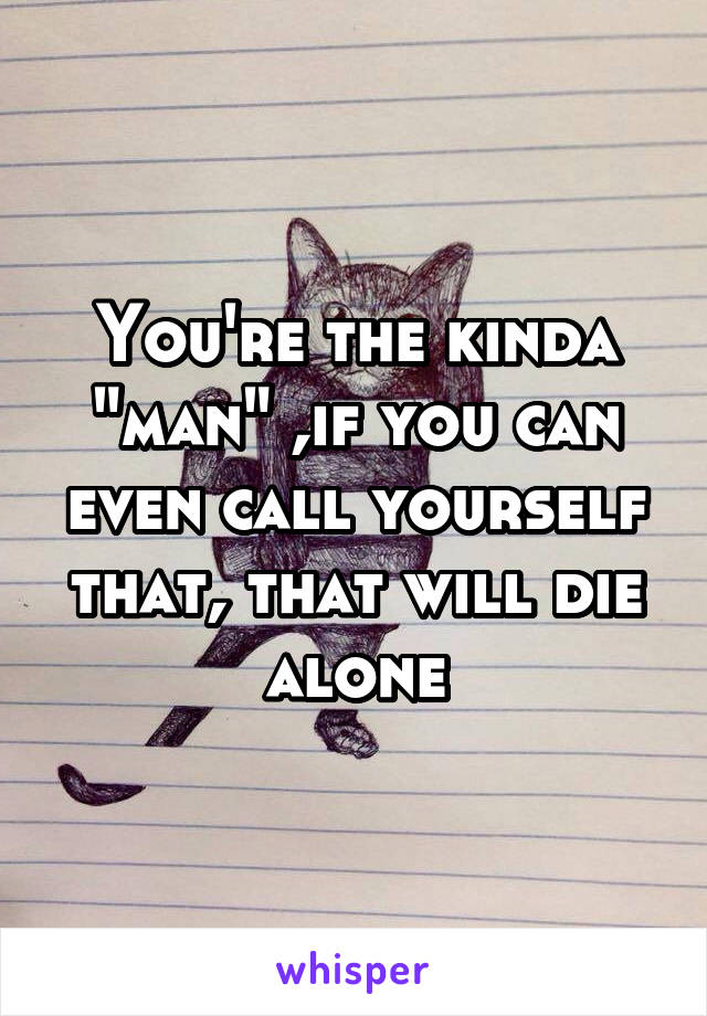 You're the kinda "man" ,if you can even call yourself that, that will die alone