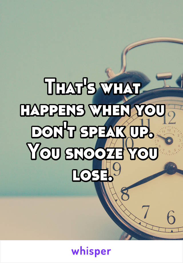 That's what happens when you don't speak up. You snooze you lose.