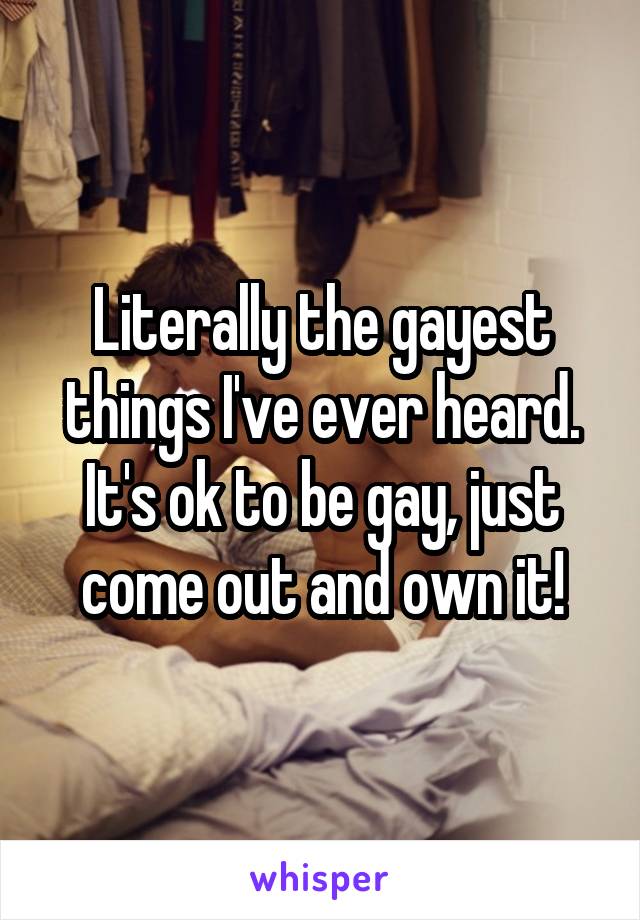 Literally the gayest things I've ever heard. It's ok to be gay, just come out and own it!