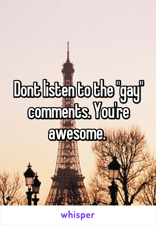 Dont listen to the "gay" comments. You're awesome. 