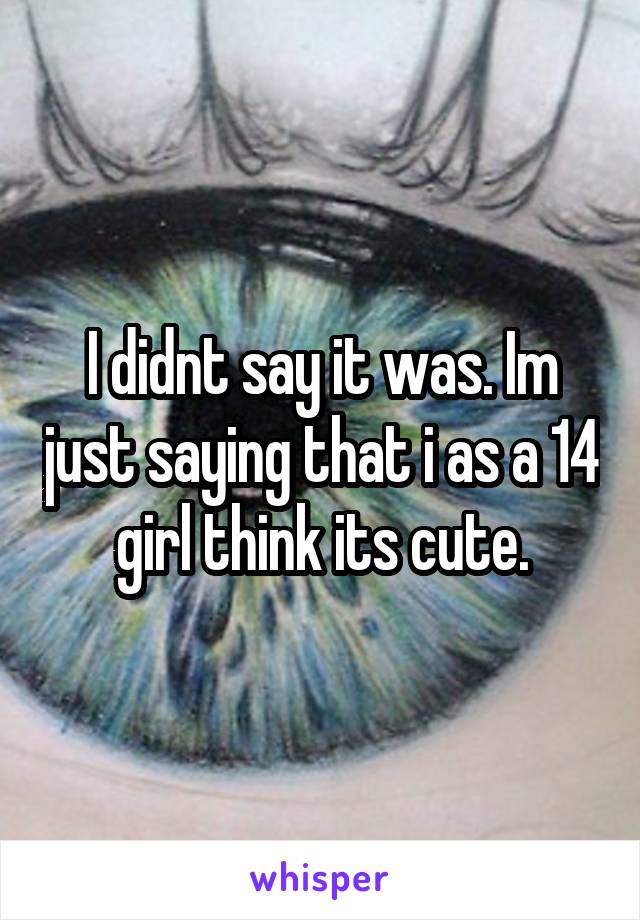 I didnt say it was. Im just saying that i as a 14 girl think its cute.