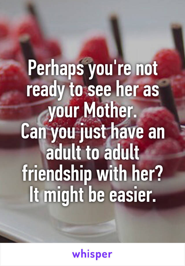 Perhaps you're not ready to see her as your Mother.
Can you just have an adult to adult friendship with her?
It might be easier.