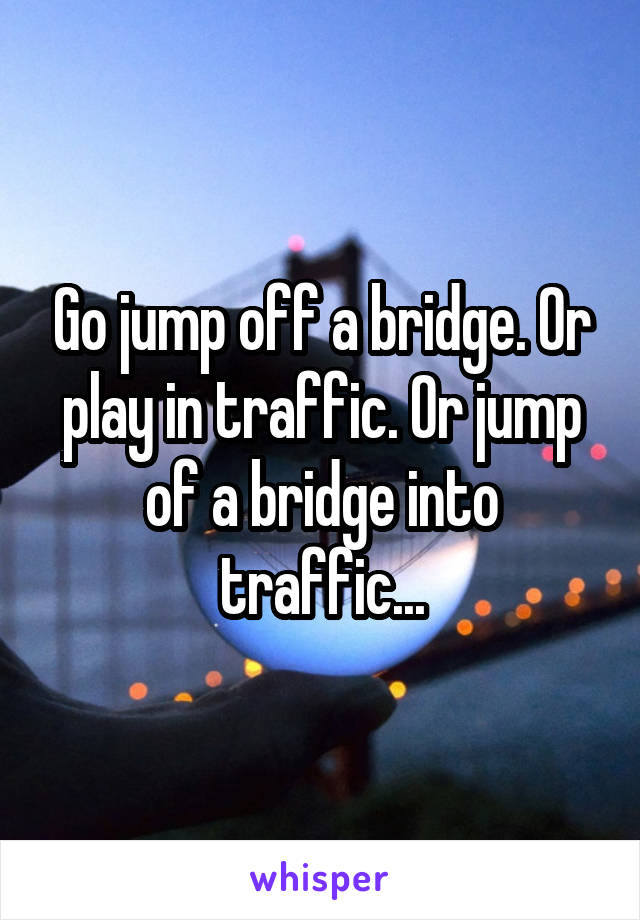 Go jump off a bridge. Or play in traffic. Or jump of a bridge into traffic...