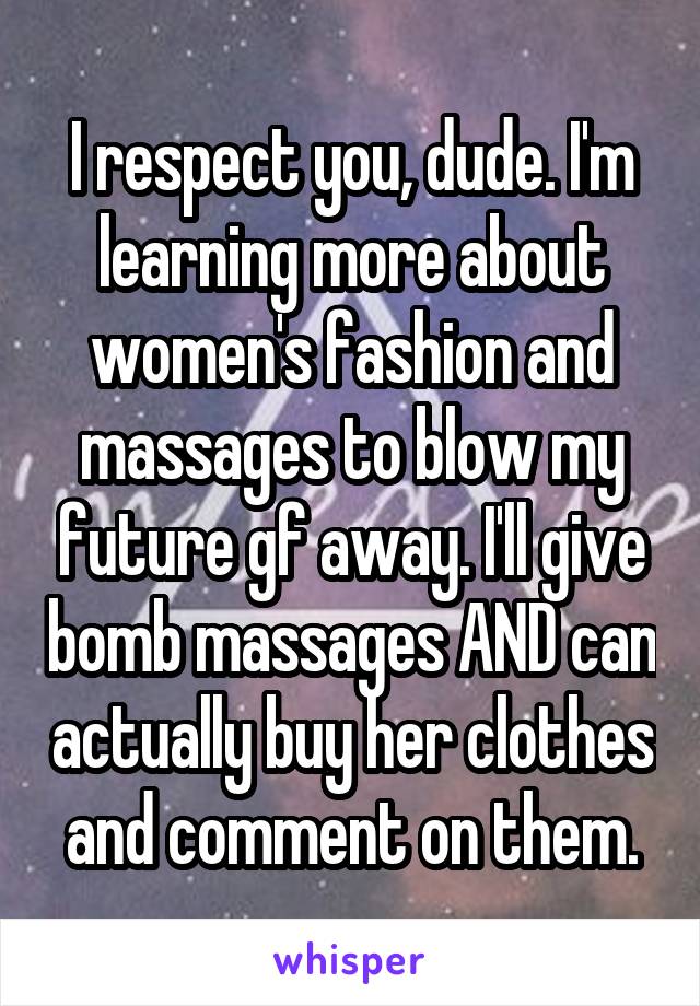 I respect you, dude. I'm learning more about women's fashion and massages to blow my future gf away. I'll give bomb massages AND can actually buy her clothes and comment on them.