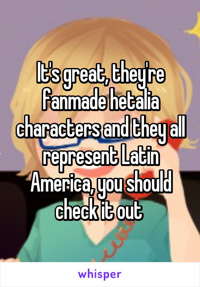 It's great, they're fanmade hetalia characters and they all represent Latin America, you should check it out 