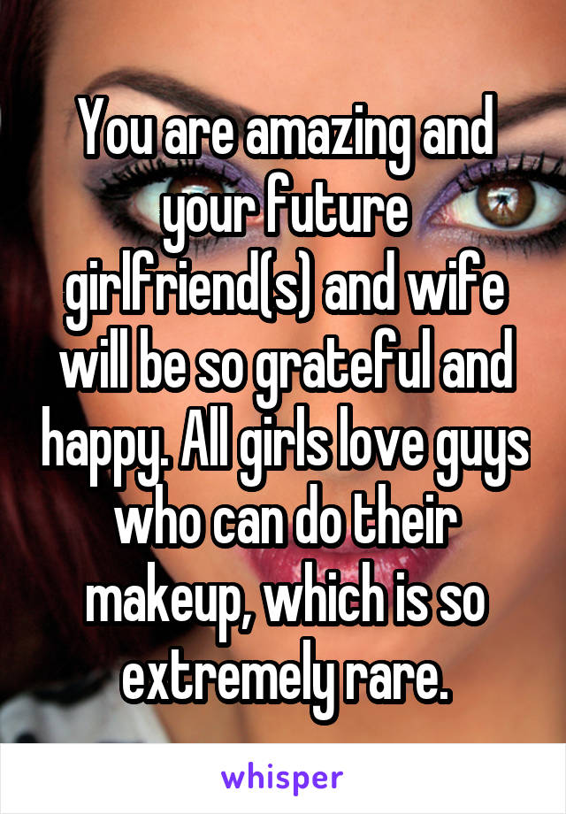 You are amazing and your future girlfriend(s) and wife will be so grateful and happy. All girls love guys who can do their makeup, which is so extremely rare.