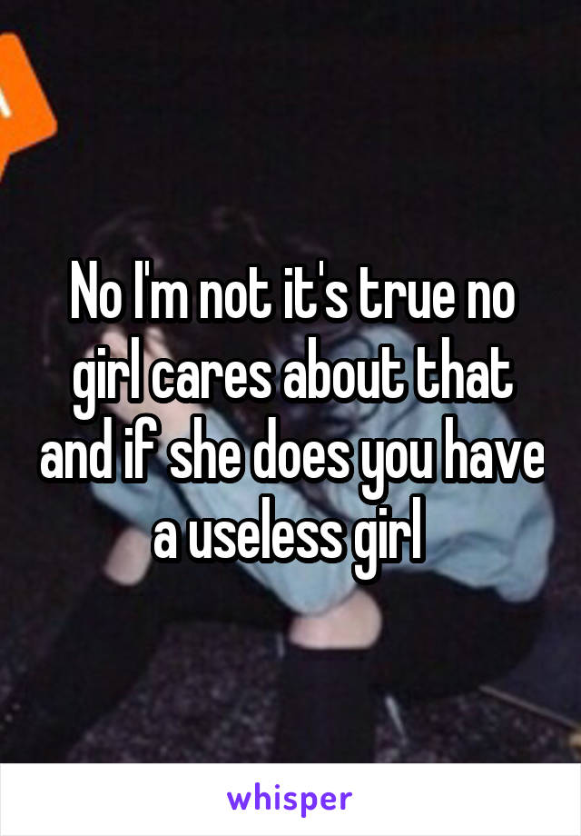 No I'm not it's true no girl cares about that and if she does you have a useless girl 