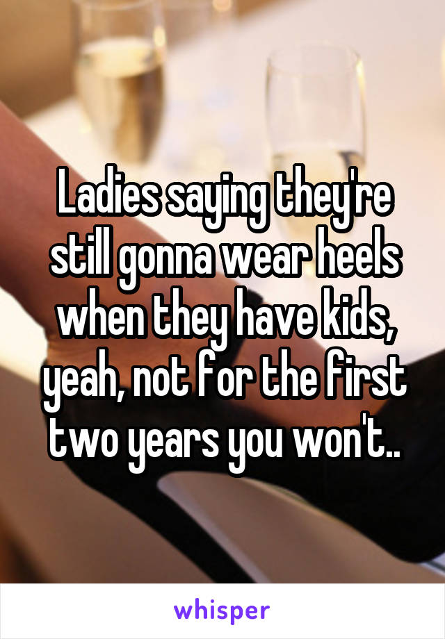 Ladies saying they're still gonna wear heels when they have kids, yeah, not for the first two years you won't..