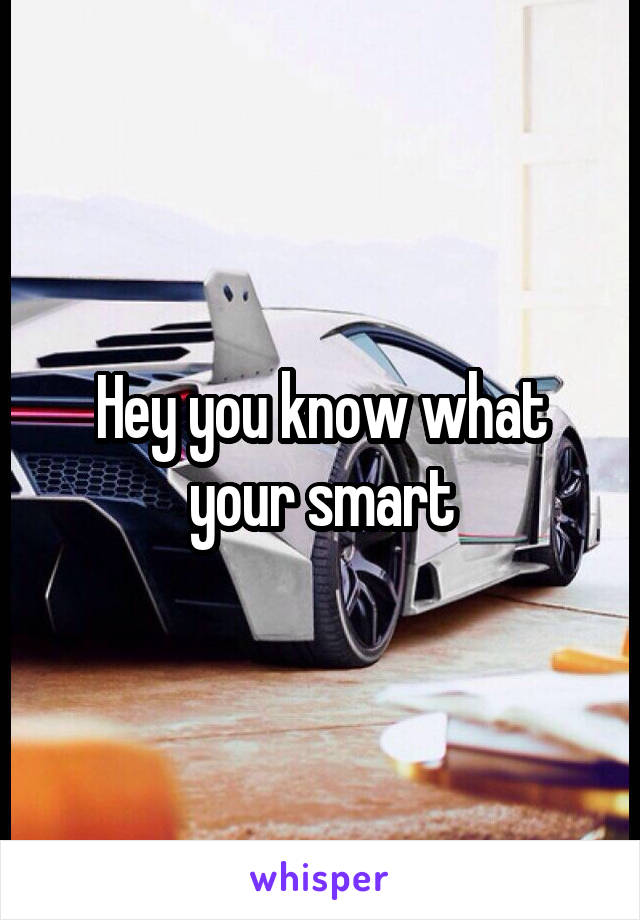 Hey you know what your smart