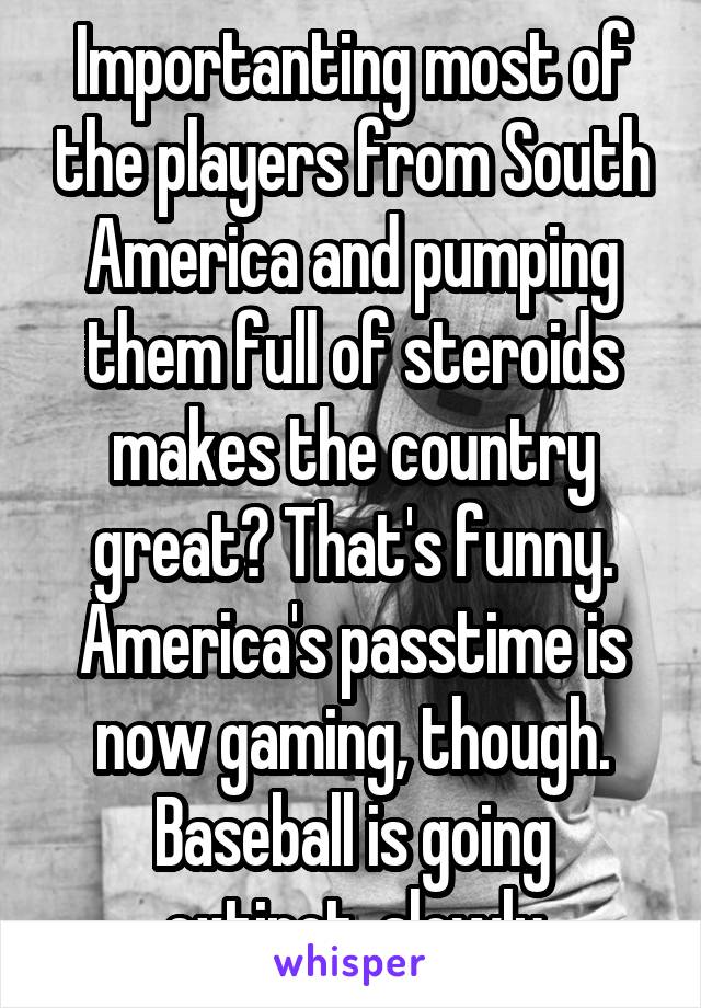 Importanting most of the players from South America and pumping them full of steroids makes the country great? That's funny. America's passtime is now gaming, though. Baseball is going extinct, slowly