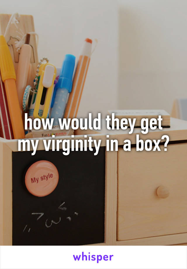 how would they get my virginity in a box?