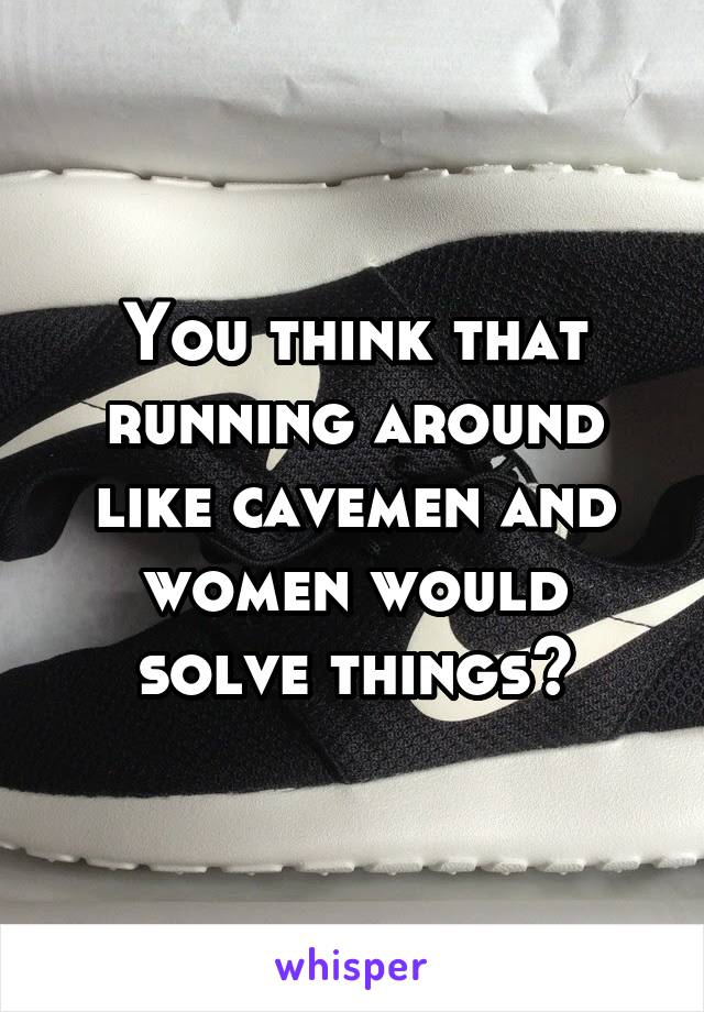 You think that running around like cavemen and women would solve things?