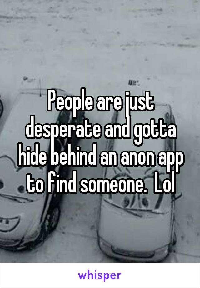 People are just desperate and gotta hide behind an anon app to find someone.  Lol