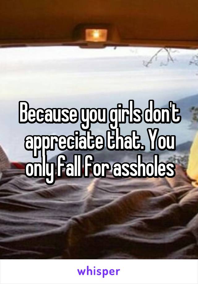 Because you girls don't appreciate that. You only fall for assholes