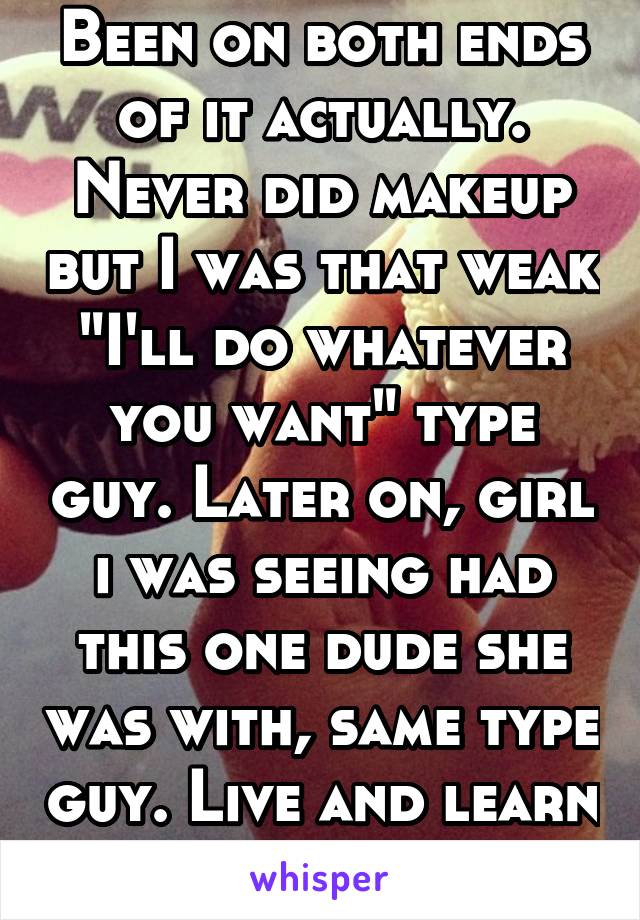 Been on both ends of it actually. Never did makeup but I was that weak "I'll do whatever you want" type guy. Later on, girl i was seeing had this one dude she was with, same type guy. Live and learn 