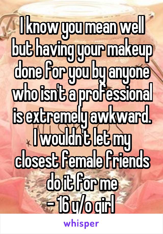 I know you mean well but having your makeup done for you by anyone who isn't a professional is extremely awkward. I wouldn't let my closest female friends do it for me
- 16 y/o girl 