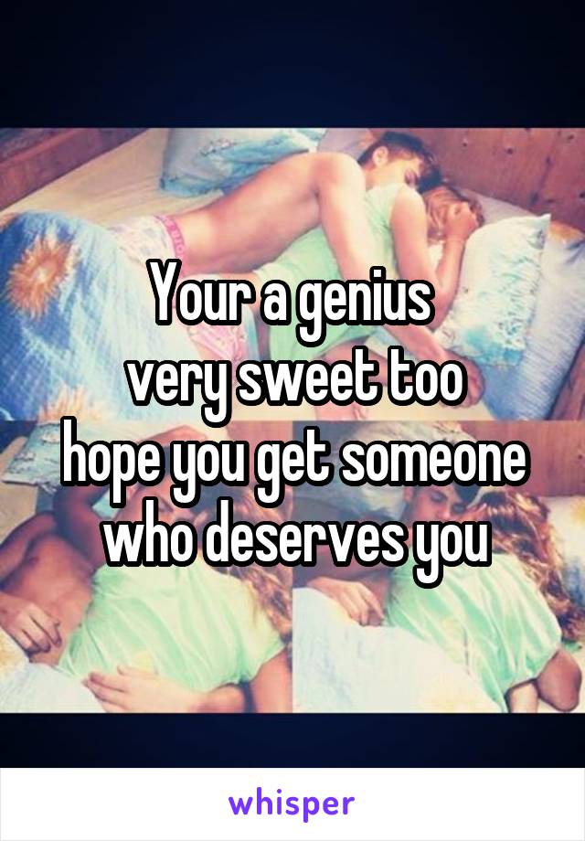 Your a genius 
very sweet too
hope you get someone who deserves you