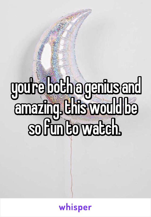 you're both a genius and amazing. this would be so fun to watch. 