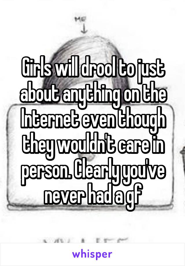 Girls will drool to just about anything on the Internet even though they wouldn't care in person. Clearly you've never had a gf